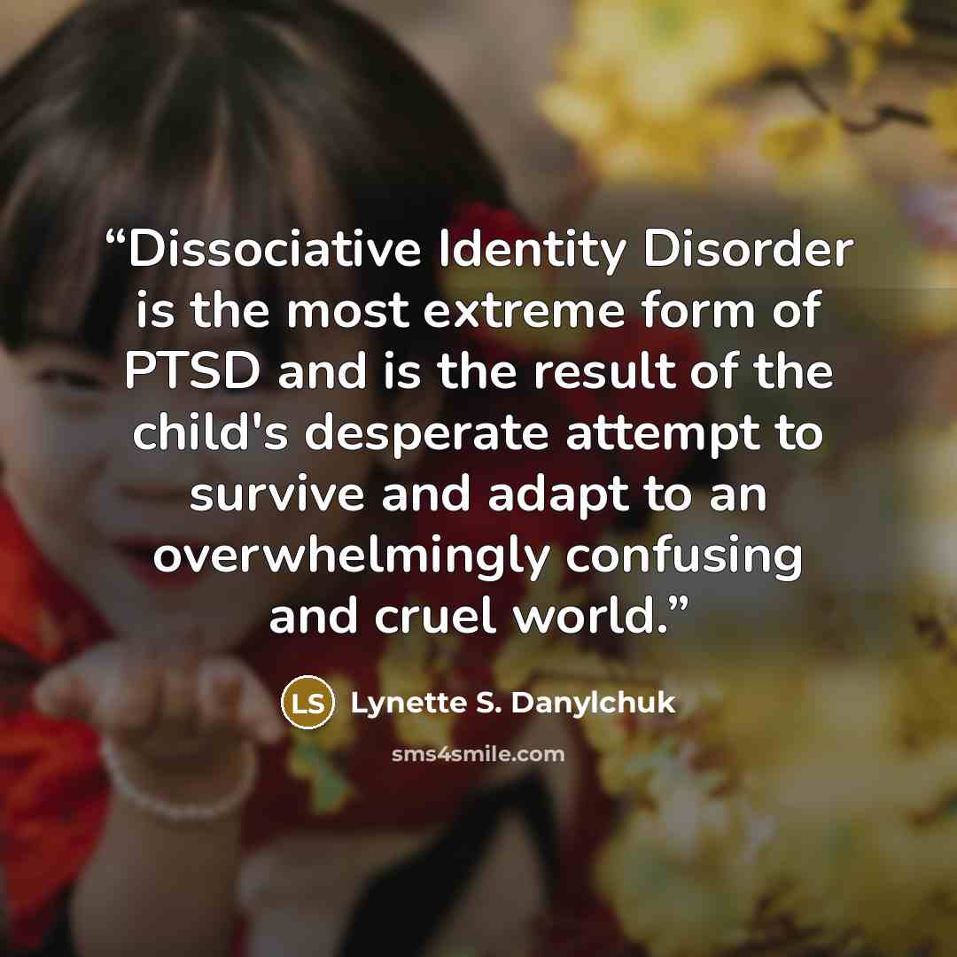 “Dissociative Identity Disorder is the most extreme form of PTSD and is the result of the child's desperate attempt to survive and adapt to an overwhelmingly confusing and cruel world.” quote by Lynette S. Danylchuk