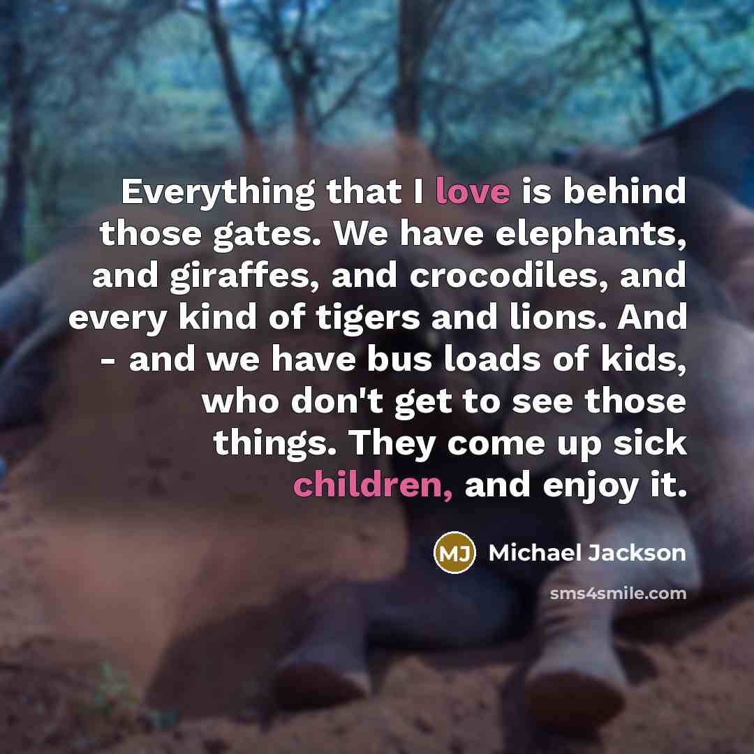 “Everything that I love is behind those gates. We have elephants, and giraffes, and crocodiles, and every kind of tigers and lions. And - and we have bus loads of kids, who don't get to see those things. They come up sick children, and enjoy it.” quote by Michael Jackson