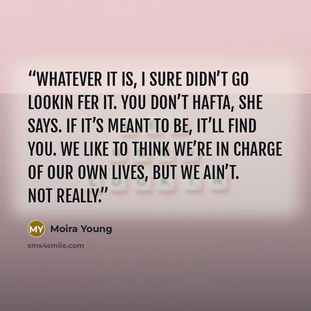 “Whatever it is, I sure didn’t go lookin fer it. You don’t hafta, she says. If it’s meant to be, it’ll find you. We like to think we’re in charge of our own lives, but we ain’t. Not really.” quote by Moira Young