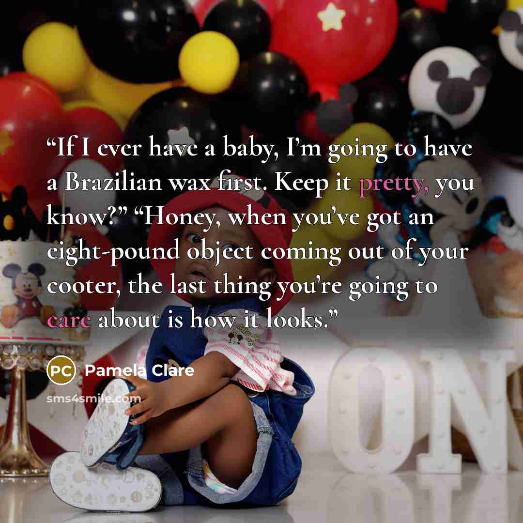 “If I ever have a baby, I’m going to have a Brazilian wax first. Keep it pretty, you know?” “Honey, when you’ve got an eight-pound object coming out of your cooter, the last thing you’re going to care about is how it looks.” quote by Pamela Clare