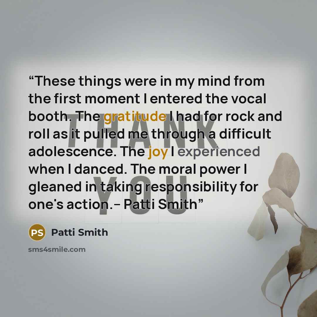 “These things were in my mind from the first moment I entered the vocal booth. The gratitude I had for rock and roll as it pulled me through a difficult adolescence. The joy I experienced when I danced. The moral power I gleaned in taking responsibility for one's action.-- Patti Smith” quote by Patti Smith
