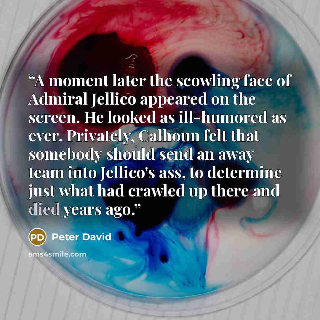 “A moment later the scowling face of Admiral Jellico appeared on the screen. He looked as ill-humored as ever. Privately, Calhoun felt that somebody should send an away team into Jellico's ass, to determine just what had crawled up there and died years ago.” quote by Peter David