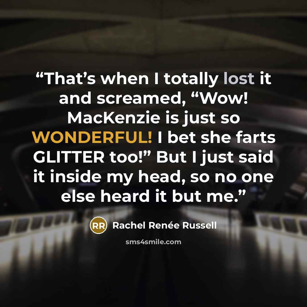 “That’s when I totally lost it and screamed, “Wow! MacKenzie is just so WONDERFUL! I bet she farts GLITTER too!” But I just said it inside my head, so no one else heard it but me.” quote by Rachel Renée Russell
