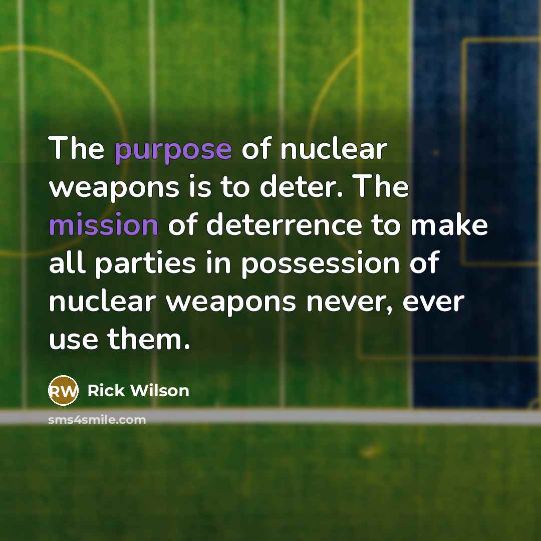 “The purpose of nuclear weapons is to deter. The mission of deterrence to make all parties in possession of nuclear weapons never, ever use them.” quote by Rick Wilson