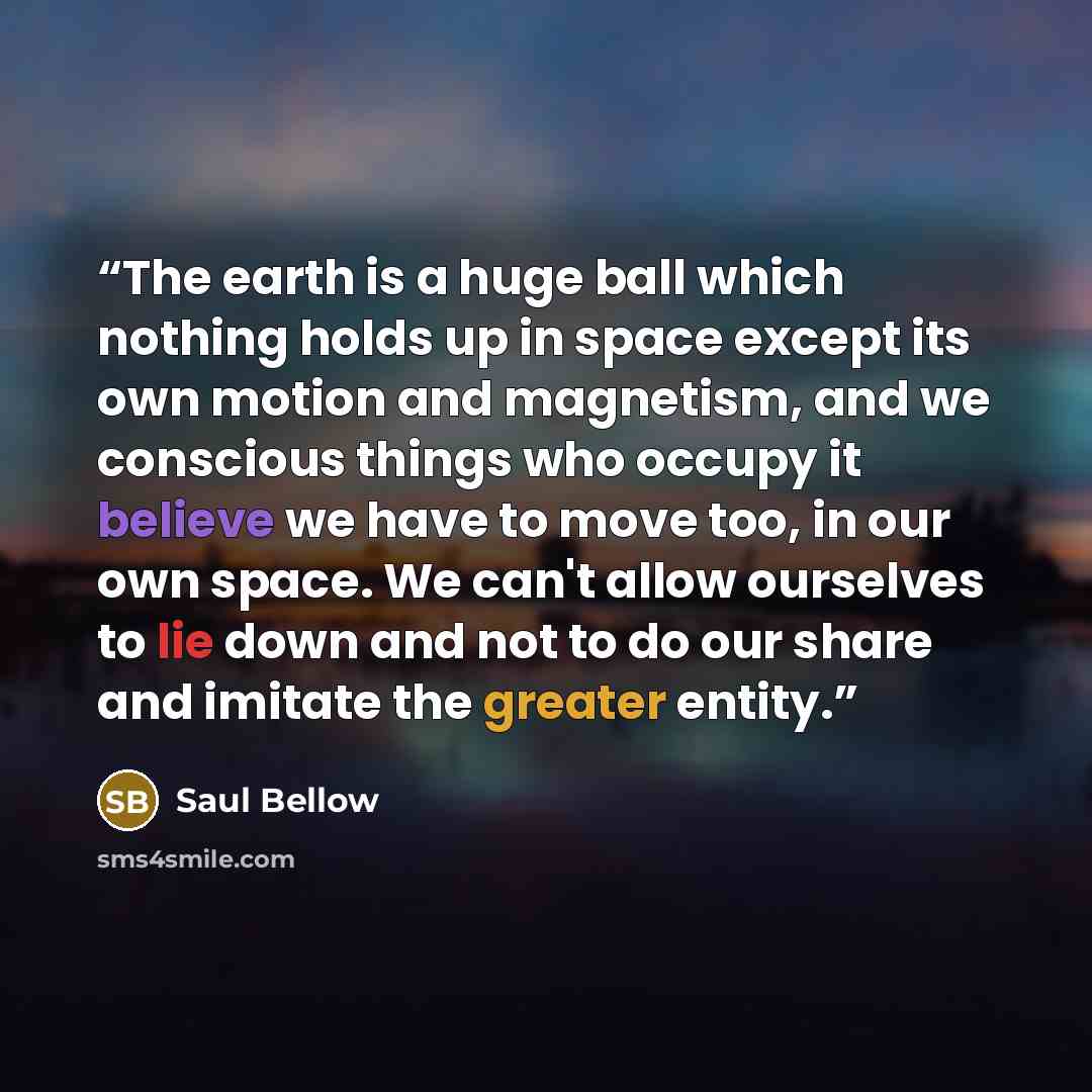 “The earth is a huge ball which nothing holds up in space except its own motion and magnetism, and we conscious things who occupy it believe we have to move too, in our own space. We can't allow ourselves to lie down and not to do our share and imitate the greater entity.” quote by Saul Bellow