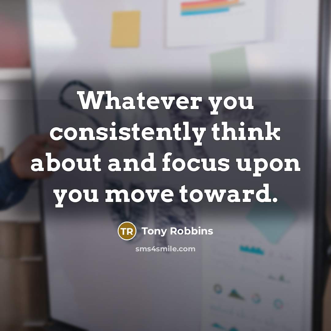 “Whatever you consistently think about and focus upon you move…” quote by Tony Robbins
