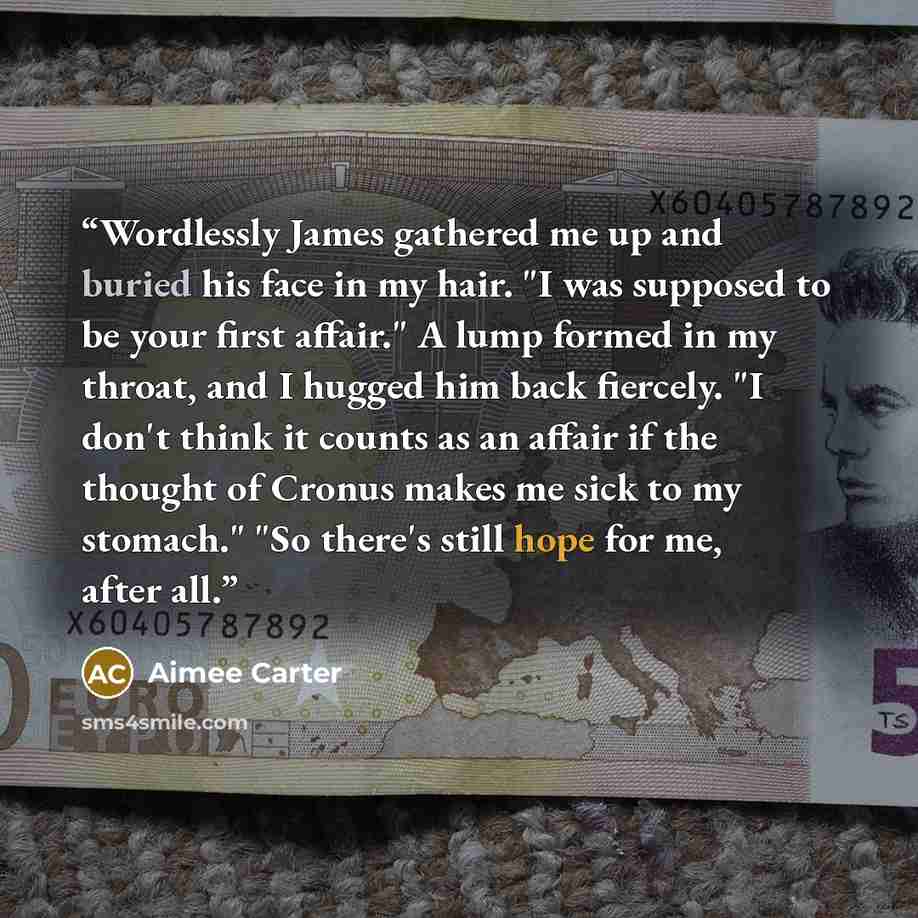 “Wordlessly James gathered me up and buried his face in my hair. "I was supposed to be your first affair." A lump formed in my throat, and I hugged him back fiercely. "I don't think it counts as an affair if the thought of Cronus makes me sick to my stomach." "So there's still hope for me, after all.” quote by Aimee Carter