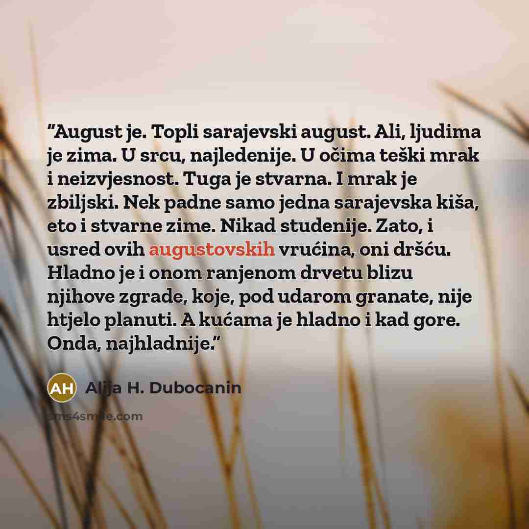 “August je. Topli sarajevski august. Ali, ljudima je zima. U srcu, najledenije. U očima teški mrak i neizvjesnost. Tuga je stvarna. I mrak je zbiljski. Nek padne samo jedna sarajevska kiša, eto i stvarne zime. Nikad studenije. Zato, i usred ovih augustovskih vrućina, oni dršću. Hladno je i onom…” quote by Alija H. Dubocanin
