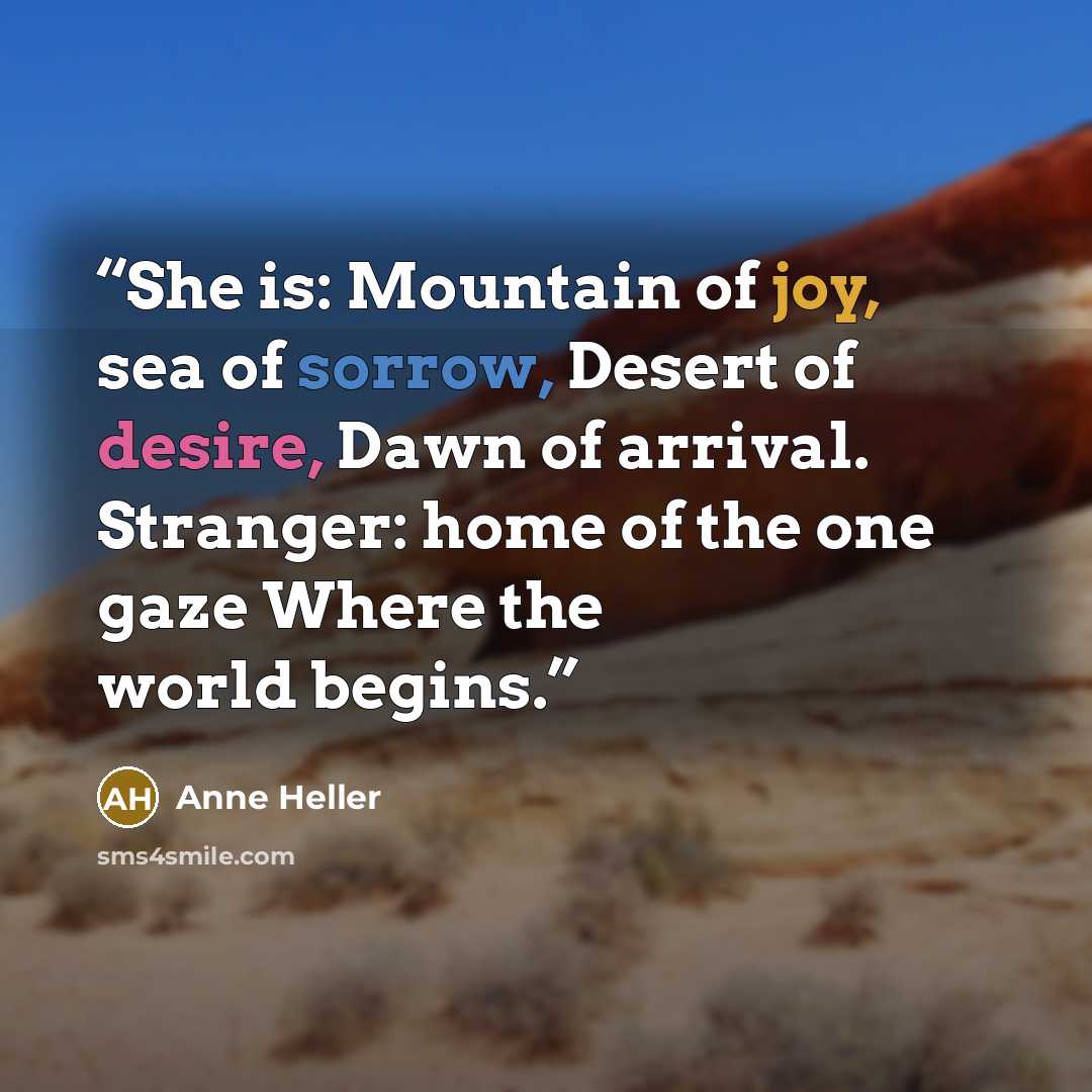“She is: Mountain of joy, sea of sorrow, Desert of desire, Dawn of arrival. Stranger: home of the one gaze Where the world begins.” quote by Anne Heller
