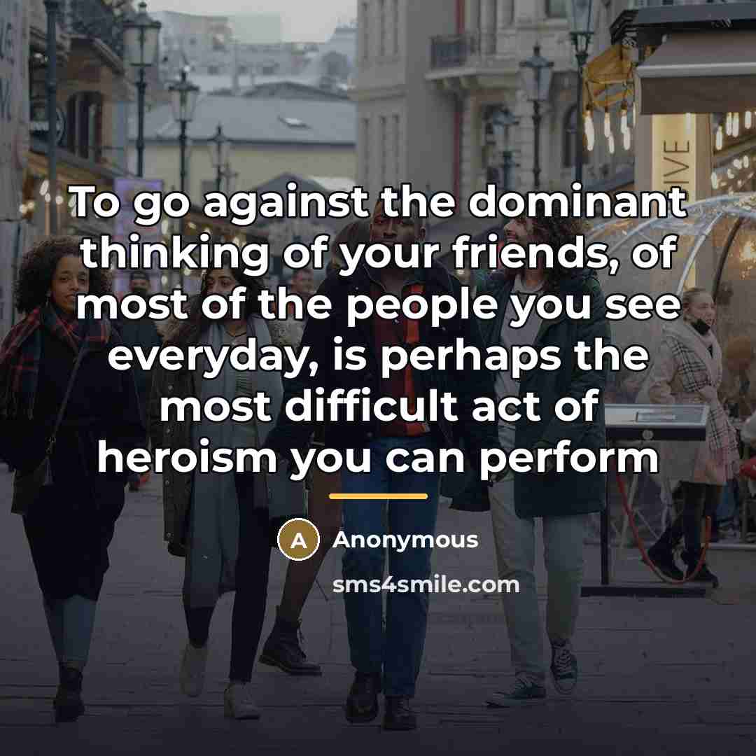 “To go against the dominant thinking of your friends, of most of the people you see everyday, is perhaps the most difficult act of heroism you can perform” quote by Anonymous