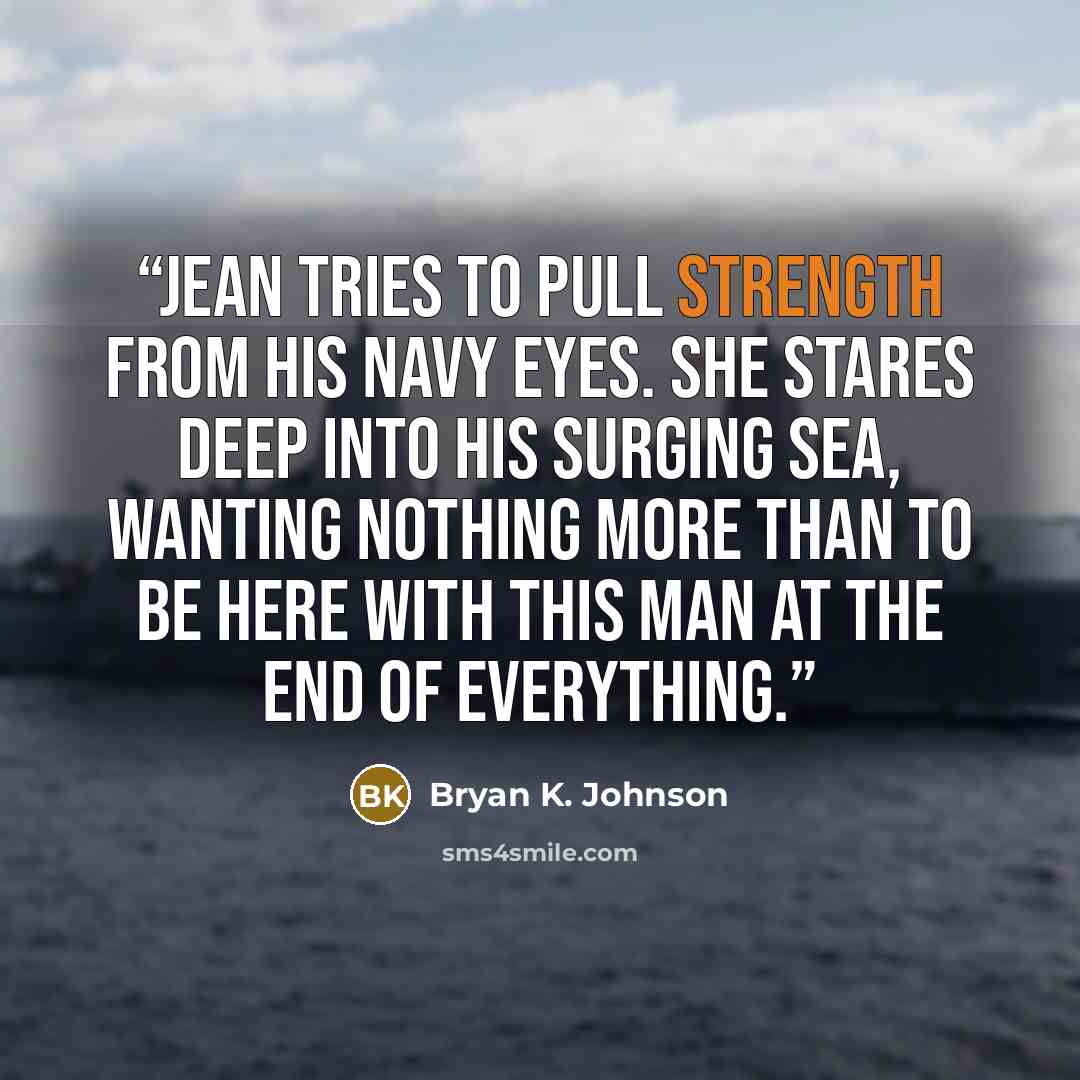 “Jean tries to pull strength from his navy eyes. She stares deep into his surging sea, wanting nothing more than to be here with this man at the end of everything.” quote by Bryan K. Johnson