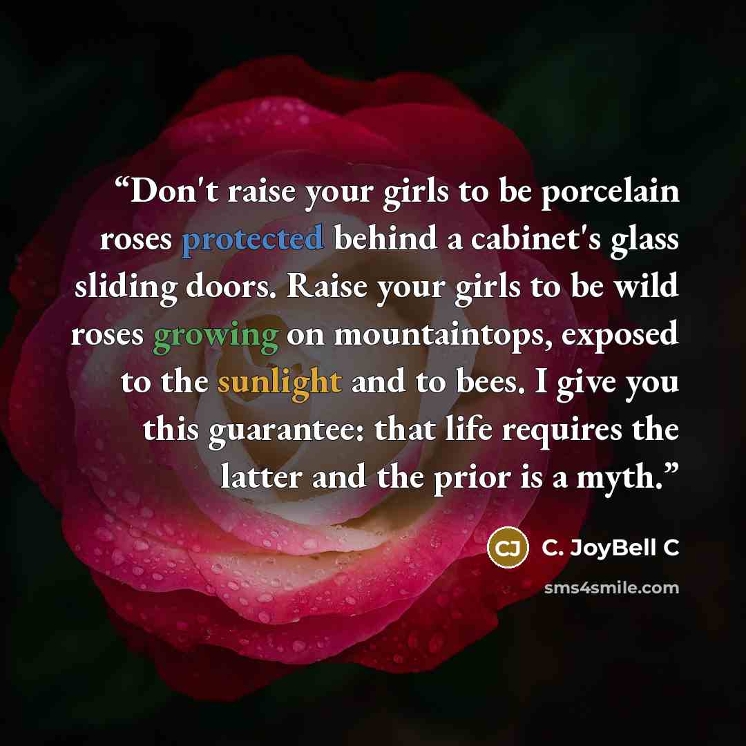 “Don't raise your girls to be porcelain roses protected behind a cabinet's glass sliding doors. Raise your girls to be wild roses growing on mountaintops, exposed to the sunlight and to bees. I give you this guarantee: that life requires the latter and the prior is a myth.” quote by C. JoyBell C