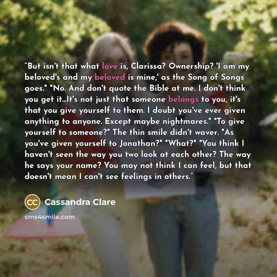 “But isn't that what love is, Clarissa? Ownership? 'I am my beloved's and my beloved is mine,' as the Song of Songs goes." "No. And don't quote the Bible at me. I don't think you get it...It's not just that someone belongs to you, it's that you give yourself to them. I doubt you've ever given…” quote by Cassandra Clare