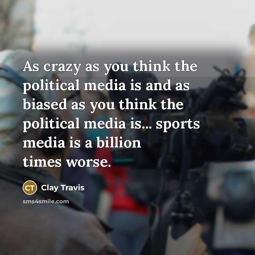 “As crazy as you think the political media is and as biased as you think the political media is... sports media is a billion times worse.” quote by Clay Travis