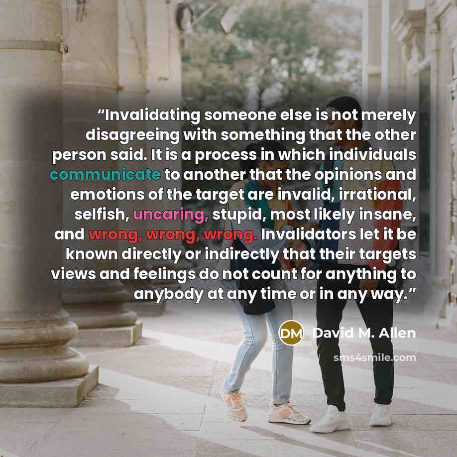 “Invalidating someone else is not merely disagreeing with something that the other person said. It is a process in which individuals communicate to another that the opinions and emotions of the target are invalid, irrational, selfish, uncaring, stupid, most likely insane, and wrong, wrong, wrong…” quote by David M. Allen