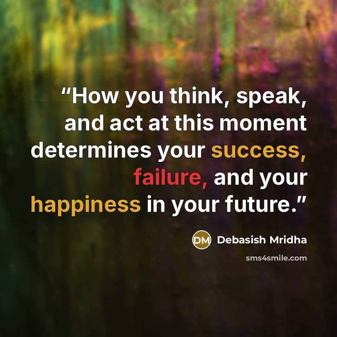 “How you think, speak, and act at this moment determines your success, failure, and your happiness in your future.” quote by Debasish Mridha