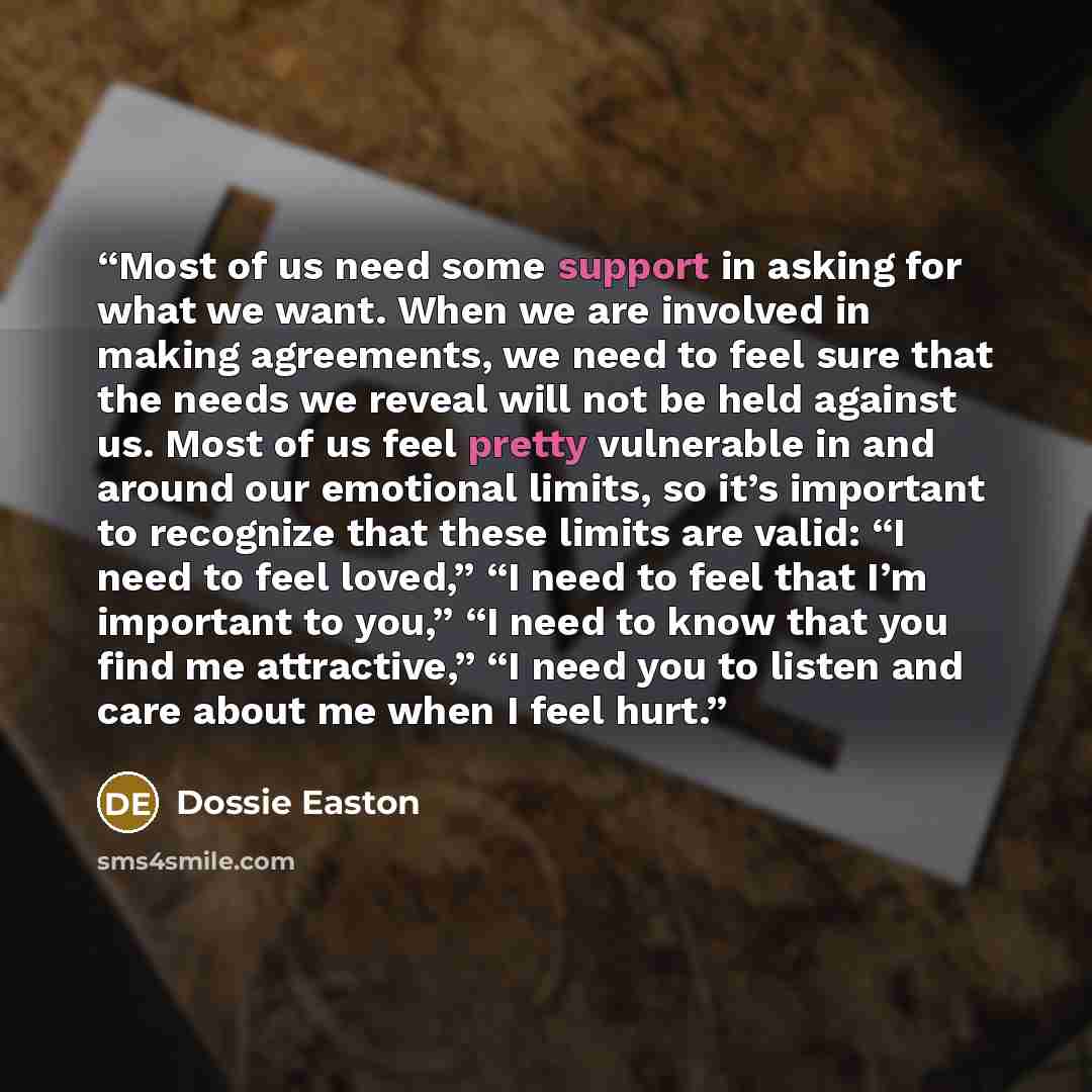 “Most of us need some support in asking for what we want. When we are involved in making agreements, we need to feel sure that the needs we reveal will not be held against us. Most of us feel pretty vulnerable in and around our emotional limits, so it’s important to recognize that these limits are…” quote by Dossie Easton