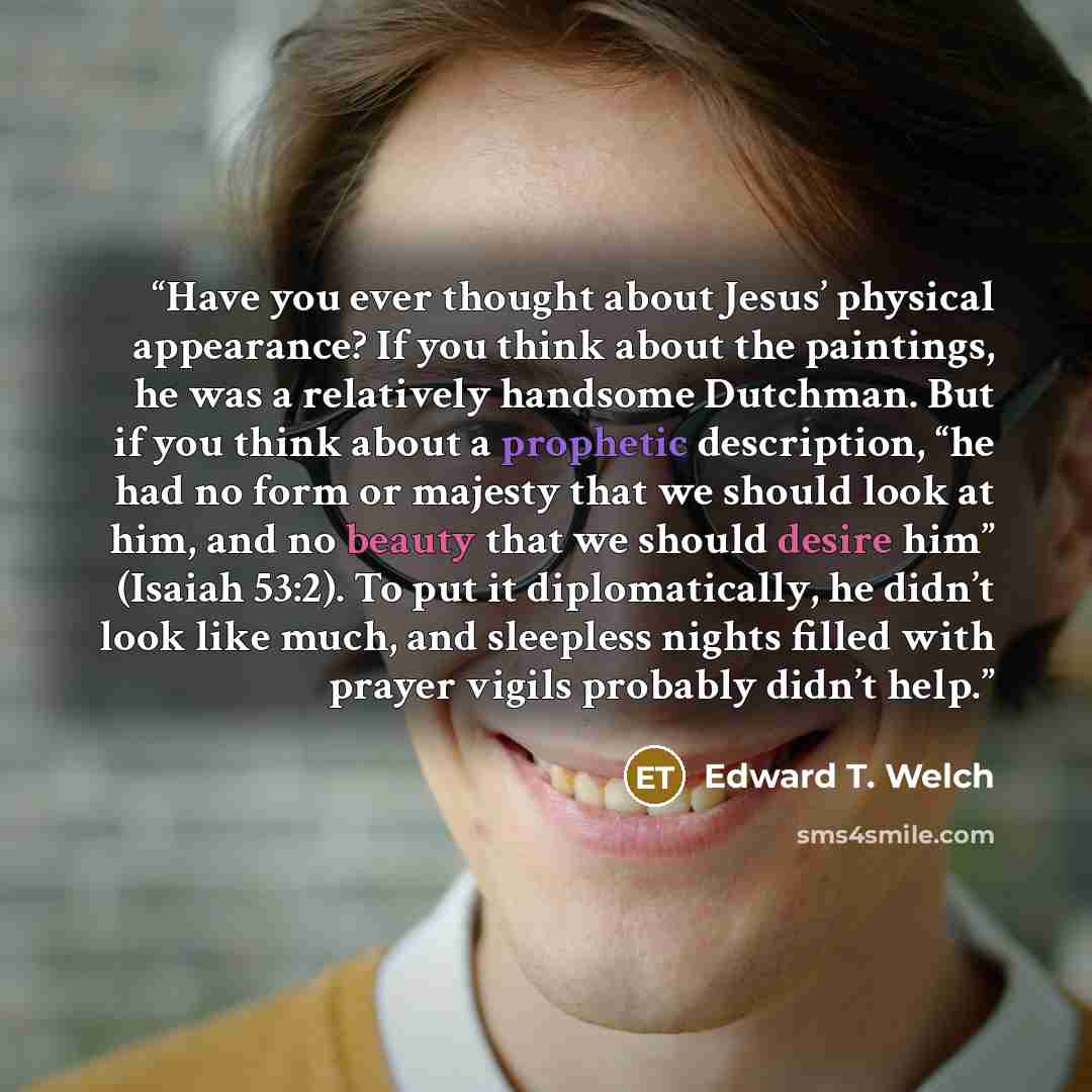 “Have you ever thought about Jesus’ physical appearance? If you think about the paintings, he was a relatively handsome Dutchman. But if you think about a prophetic description, “he had no form or majesty that we should look at him, and no beauty that we should desire him” (Isaiah 53:2). To put it…” quote by Edward T. Welch