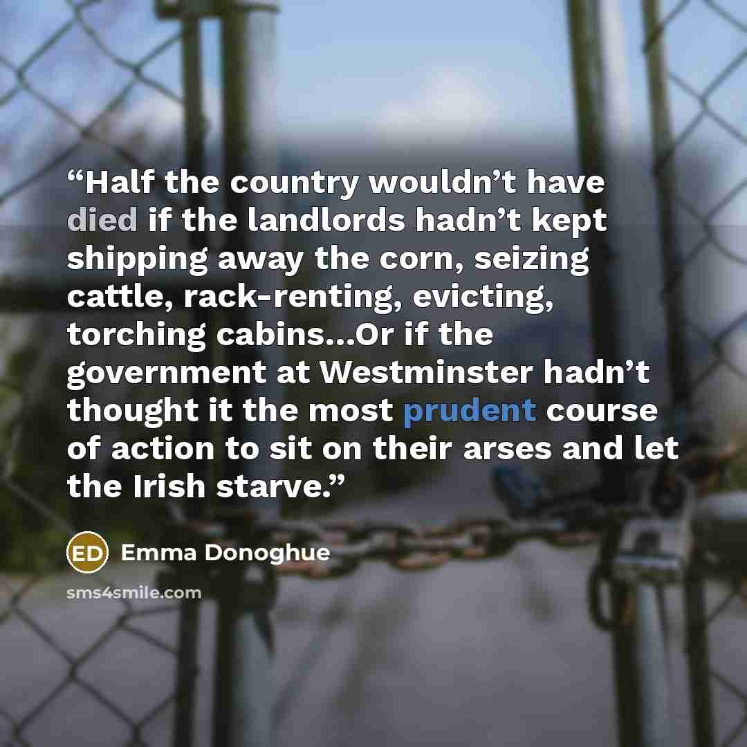 “Half the country wouldn’t have died if the landlords hadn’t kept shipping away the corn, seizing cattle, rack-renting, evicting, torching cabins…Or if the government at Westminster hadn’t thought it the most prudent course of action to sit on their arses and let the Irish starve.” quote by Emma Donoghue