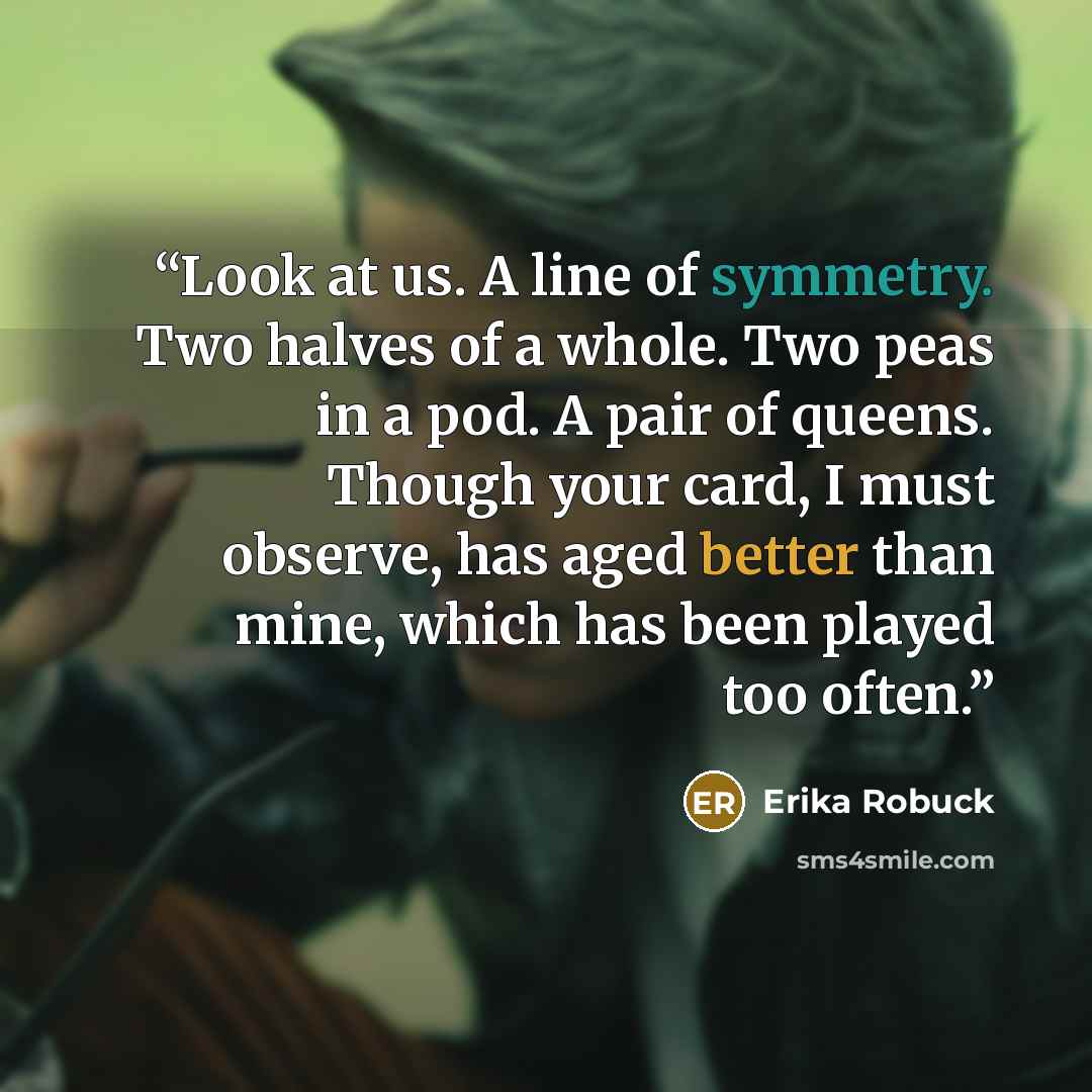 “Look at us. A line of symmetry. Two halves of a whole. Two peas in a pod. A pair of queens. Though your card, I must observe, has aged better than mine, which has been played too often.” quote by Erika Robuck
