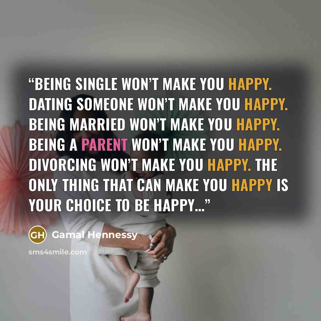 “Being single won’t make you happy. Dating someone won’t make you happy. Being married won’t make you happy. Being a parent won’t make you happy. Divorcing won’t make you happy. The only thing that can make you happy is your choice to be happy…” quote by Gamal Hennessy