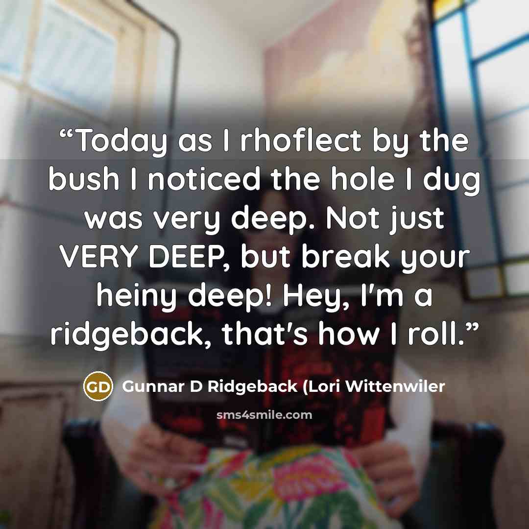 “Today as I rhoflect by the bush I noticed the hole I dug was very deep. Not just VERY DEEP, but break your heiny deep! Hey, I'm a ridgeback, that's how I roll.” quote by Gunnar D Ridgeback (Lori Wittenwiler