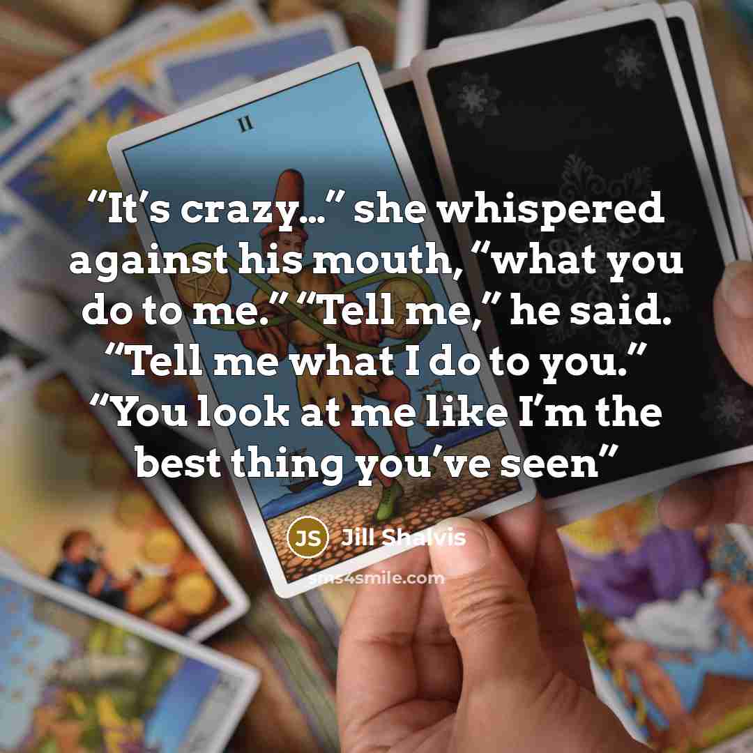 “It’s crazy…” she whispered against his mouth, “what you do to me.” “Tell me,” he said. “Tell me what I do to you.” “You look at me like I’m the best thing you’ve seen” quote by Jill Shalvis