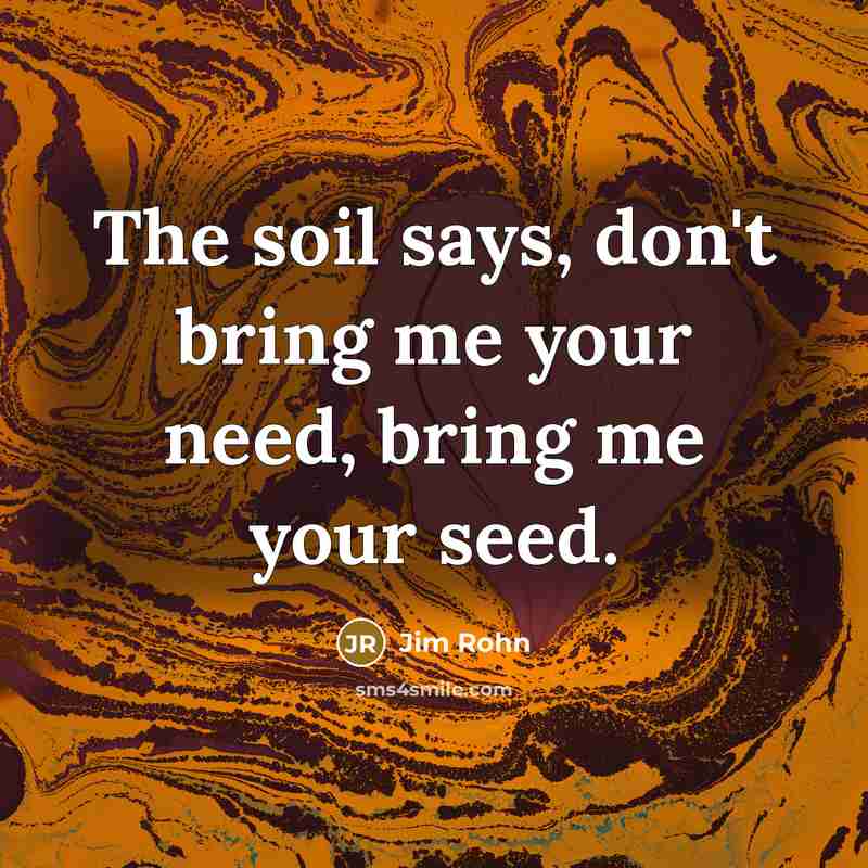 “The soil says, don't bring me your need, bring me your seed.” quote by Jim Rohn