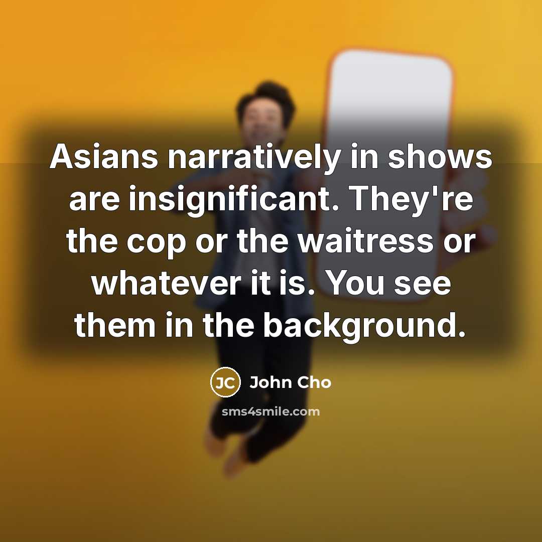 “Asians narratively in shows are insignificant. They're the cop or the waitress or whatever it is. You see them in the background.” quote by John Cho