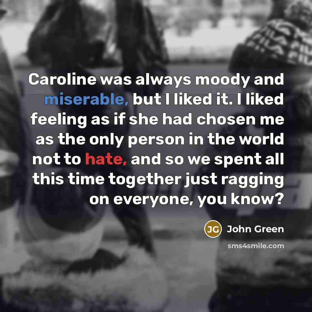 “Caroline was always moody and miserable, but I liked it. I liked feeling as if she had chosen me as the only person in the world not to hate, and so we spent all this time together just ragging on everyone, you know?” quote by John Green