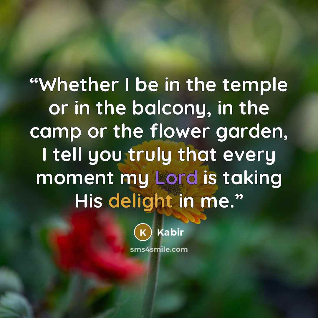 “Whether I be in the temple or in the balcony, in the camp or the flower garden, I tell you truly that every moment my Lord is taking His delight in me.” quote by Kabir