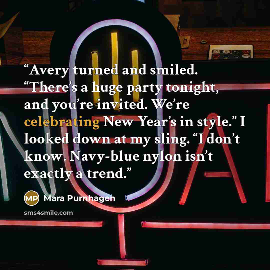 “Avery turned and smiled. “There’s a huge party tonight, and you’re invited. We’re celebrating New Year’s in style.” I looked down at my sling. “I don’t know. Navy-blue nylon isn’t exactly a trend.” quote by Mara Purnhagen
