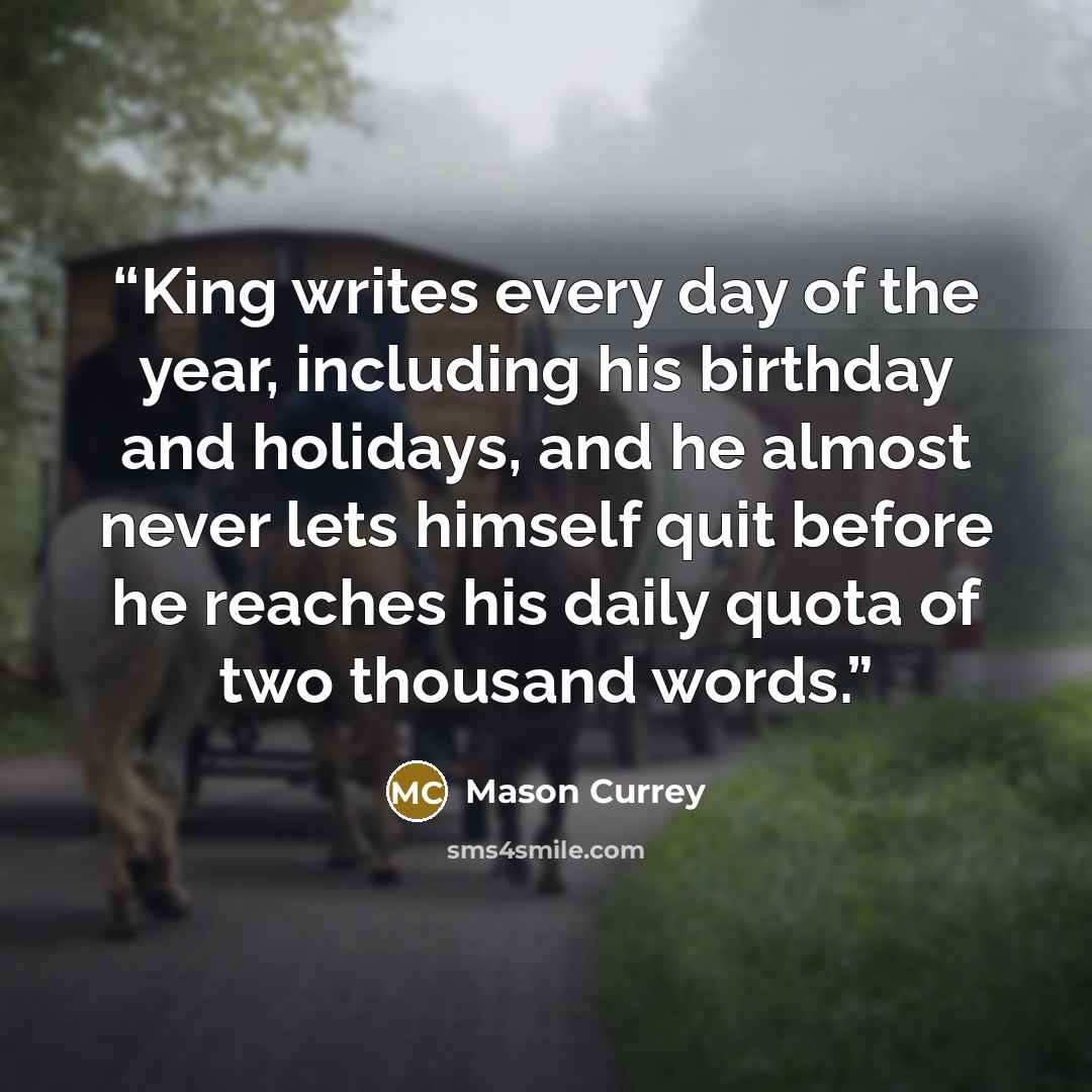“King writes every day of the year, including his birthday and holidays, and he almost never lets himself quit before he reaches his daily quota of two thousand words.” quote by Mason Currey