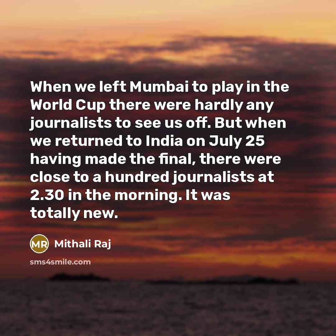 “When we left Mumbai to play in the World Cup there were hardly any journalists to see us off. But when we returned to India on July 25 having made the final, there were close to a hundred journalists at 2.30 in the morning. It was totally new.” quote by Mithali Raj