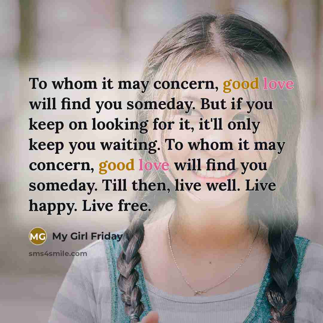 “To whom it may concern, good love will find you someday. But if you keep on looking for it, it'll only keep you waiting. To whom it may concern, good love will find you someday. Till then, live well. Live happy. Live free.” quote by My Girl Friday