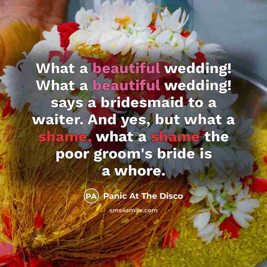 “What a beautiful wedding! What a beautiful wedding! says a bridesmaid to a waiter. And yes, but what a shame, what a shame the poor groom's bride is a whore.” quote by Panic At The Disco