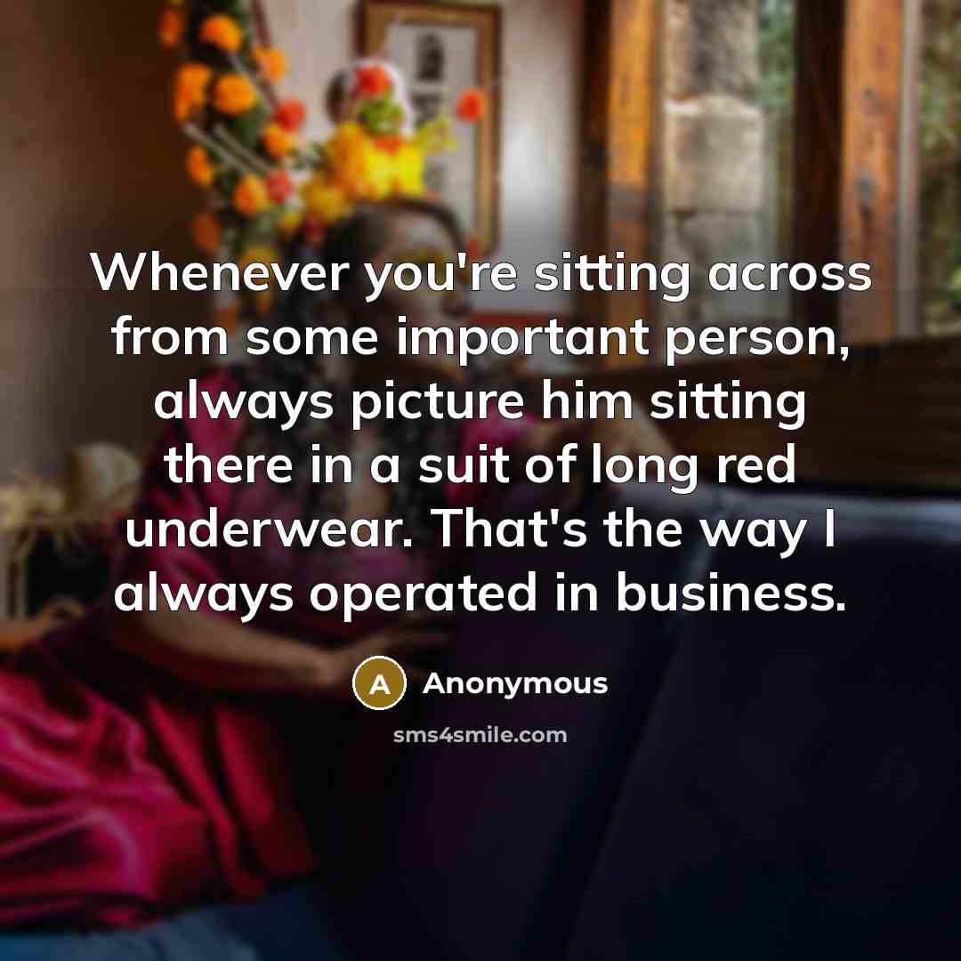 “Whenever you're sitting across from some important person, always picture him sitting there in a suit of long red underwear. That's the way I always operated in business.” quote by Anonymous