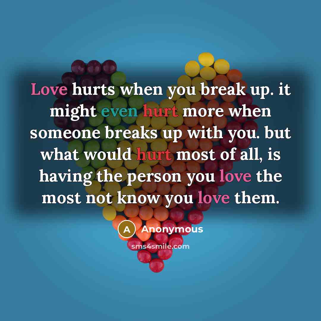 “Love hurts when you break up. it might even hurt more when someone breaks up with you. but what would hurt most of all, is having the person you love the most not know you love them.” quote by Anonymous