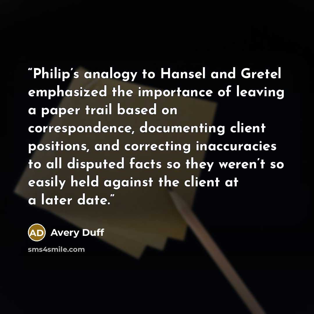 “Philip’s analogy to Hansel and Gretel emphasized the importance of leaving a paper trail based on correspondence, documenting client positions, and correcting inaccuracies to all disputed facts so they weren’t so easily held against the client at a later date.” quote by Avery Duff