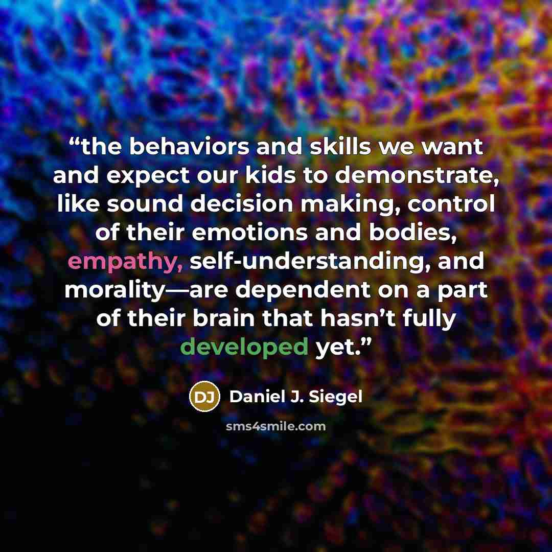 “the behaviors and skills we want and expect our kids to demonstrate, like sound decision making, control of their emotions and bodies, empathy, self-understanding, and morality—are dependent on a part of their brain that hasn’t fully developed yet.” quote by Daniel J. Siegel