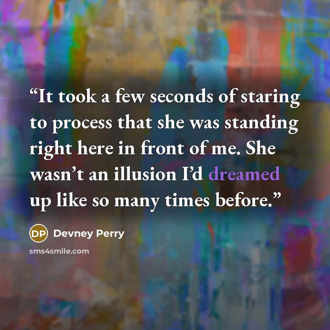 “It took a few seconds of staring to process that she was standing right here in front of me. She wasn’t an illusion I’d dreamed up like so many times before.” quote by Devney Perry