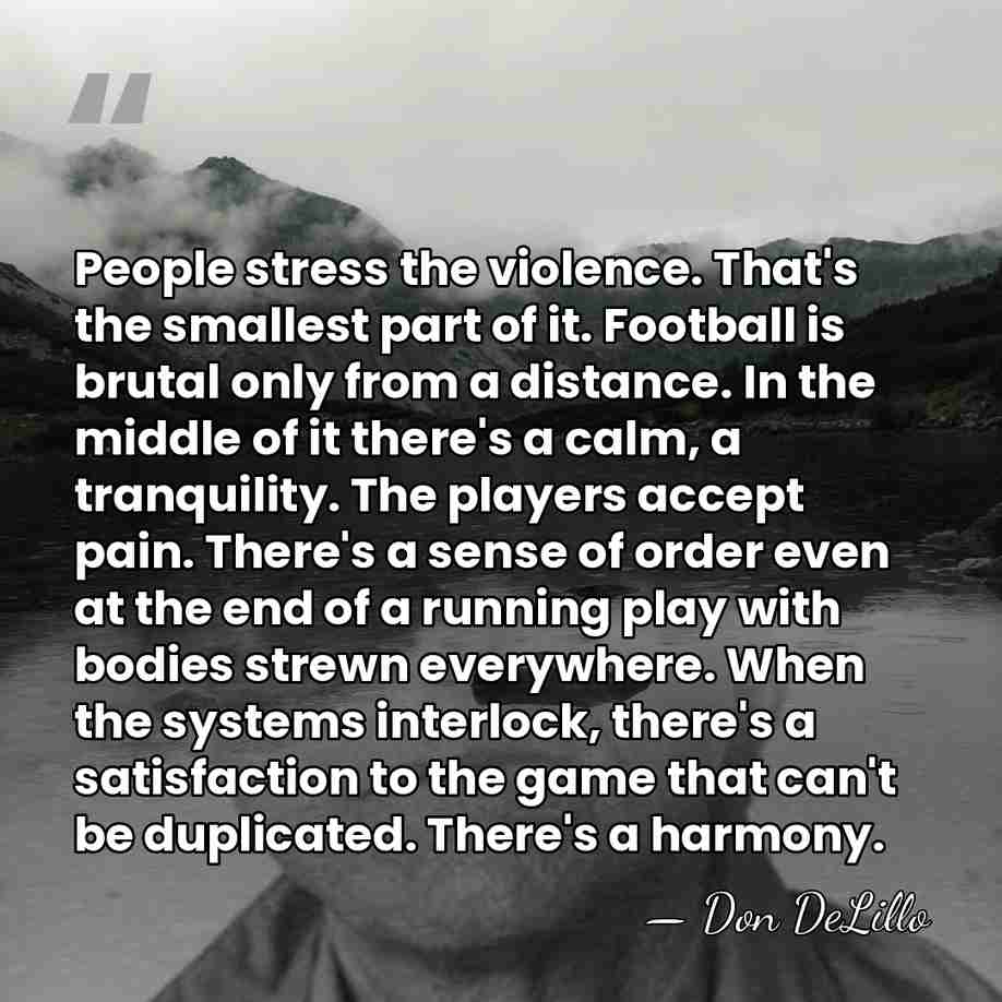 People stress the violence. That's the smallest part of it. Football is&hellip; - Don DeLillo