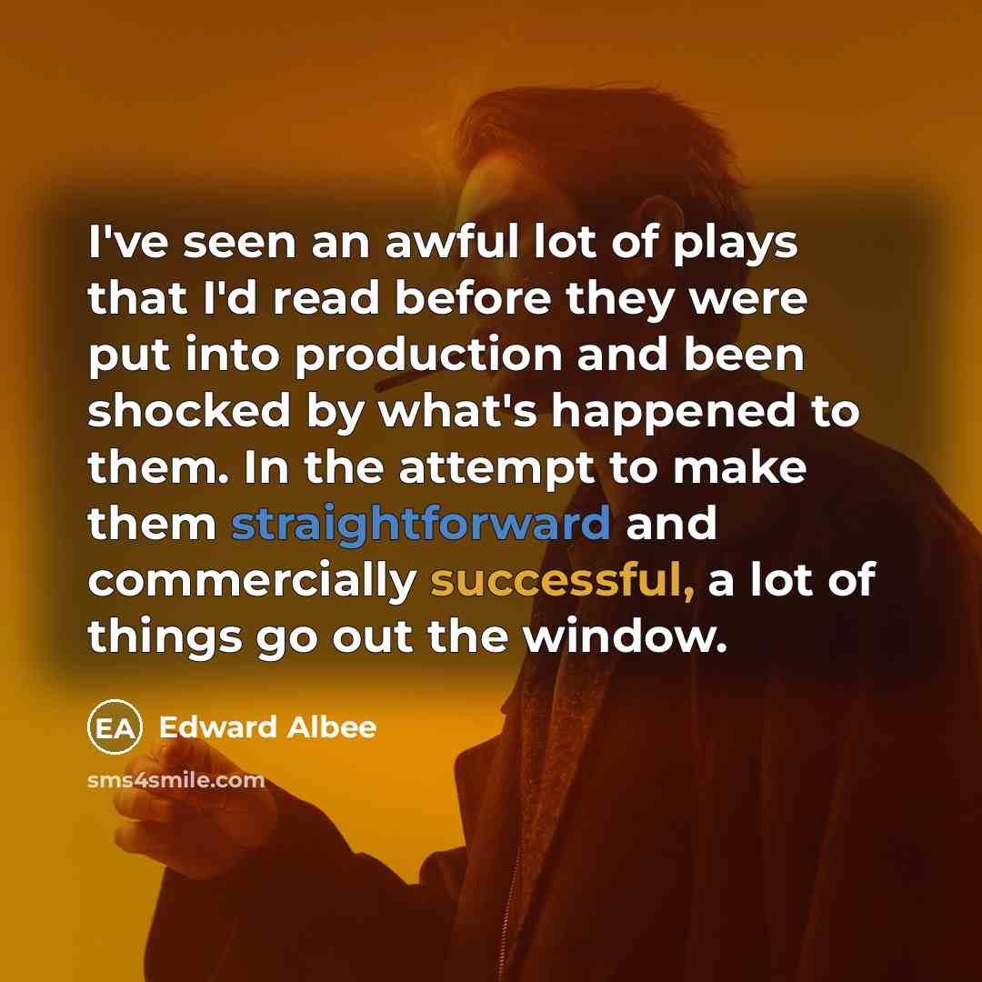 “I've seen an awful lot of plays that I'd read before they were put into production and been shocked by what's happened to them. In the attempt to make them straightforward and commercially successful, a lot of things go out the window.” quote by Edward Albee