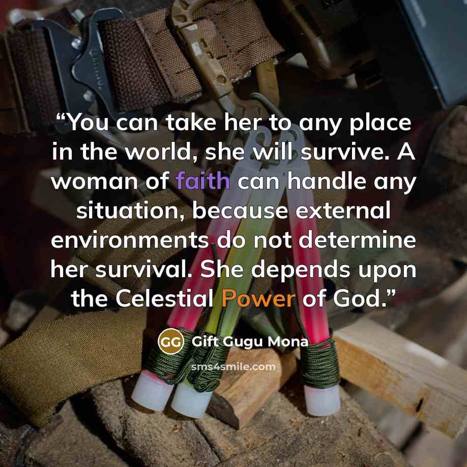 “You can take her to any place in the world, she will survive. A woman of faith can handle any situation, because external environments do not determine her survival. She depends upon the Celestial Power of God.” quote by Gift Gugu Mona