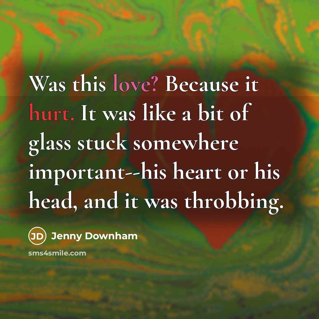 “Was this love? Because it hurt. It was like a bit of glass stuck somewhere important--his heart or his head, and it was throbbing.” quote by Jenny Downham