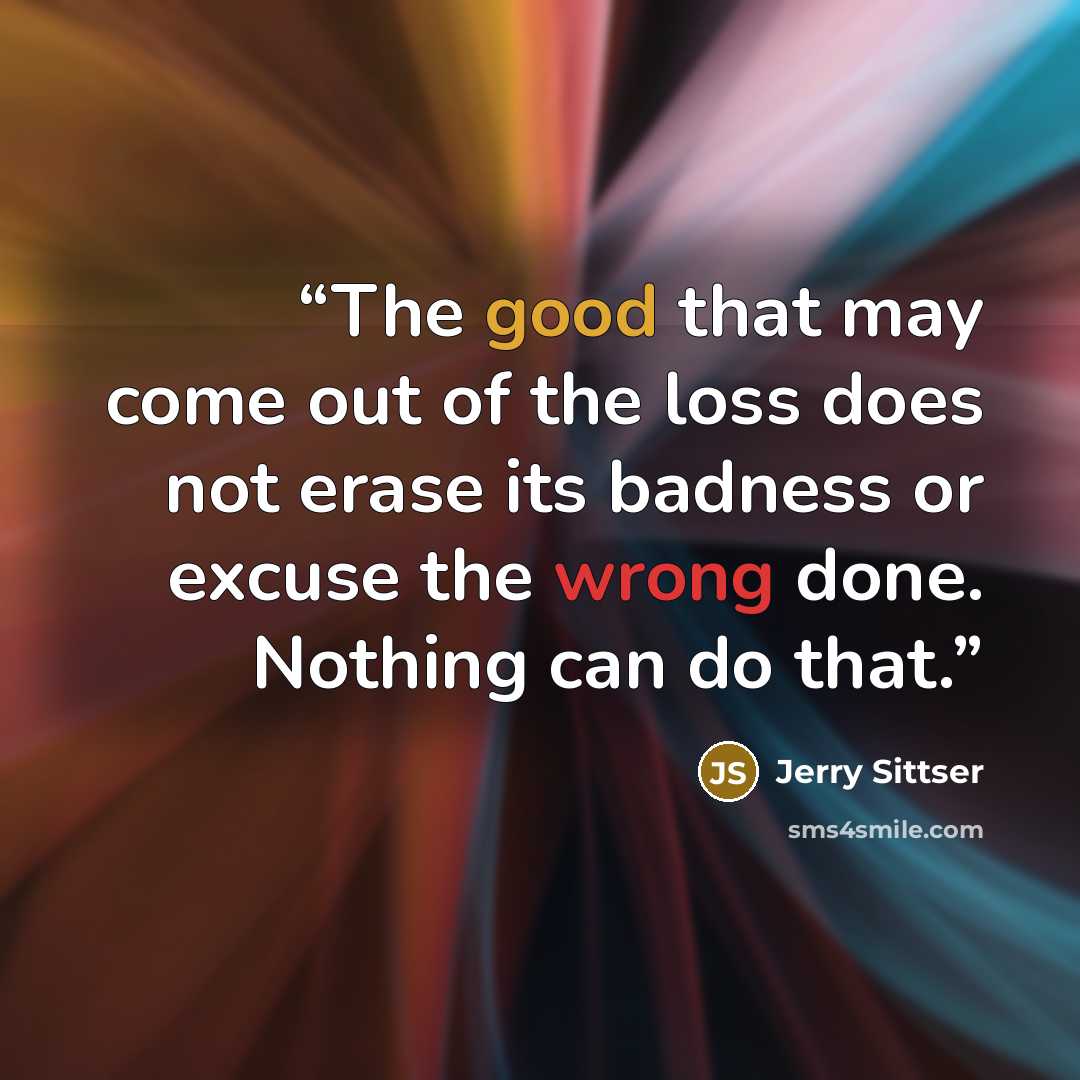 “The good that may come out of the loss does not erase its badness or excuse the wrong done. Nothing can do that.” quote by Jerry Sittser