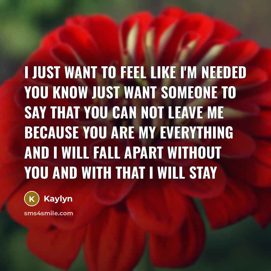 “I just want to feel like I'm needed you know Just want someone to say that you can not leave me Because you are my everything And I will fall apart without you And with that I will stay” quote by Kaylyn