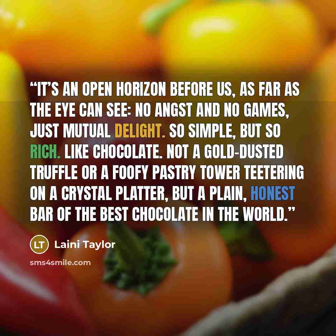 “It’s an open horizon before us, as far as the eye can see: no angst and no games, just mutual delight. So simple, but so rich. Like chocolate. Not a gold-dusted truffle or a foofy pastry tower teetering on a crystal platter, but a plain, honest bar of the best chocolate in the world.” quote by Laini Taylor