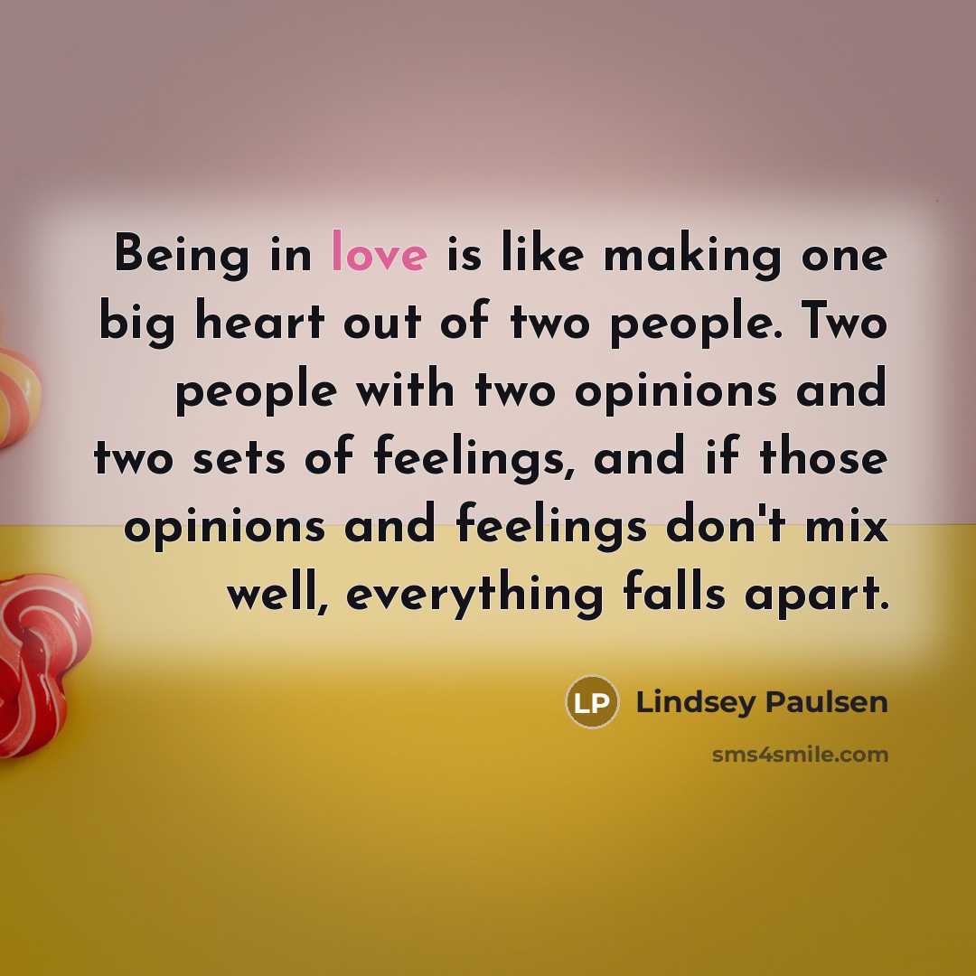 “Being in love is like making one big heart out of two people. Two people with two opinions and two sets of feelings, and if those opinions and feelings don't mix well, everything falls apart.” quote by Lindsey Paulsen