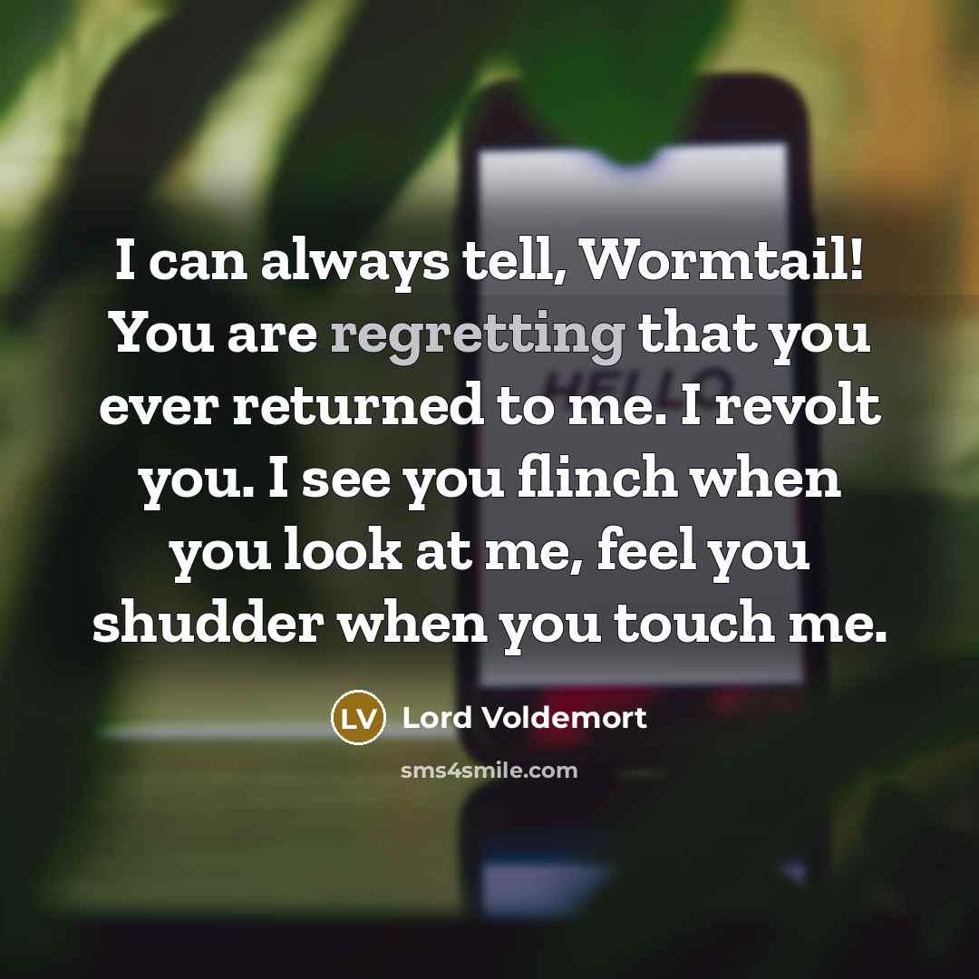 “I can always tell, Wormtail! You are regretting that you ever returned to me. I revolt you. I see you flinch when you look at me, feel you shudder when you touch me.” quote by Lord Voldemort